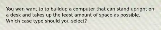 You wan want to to buildup a computer that can stand upright on a desk and takes up the least amount of space as possible.. Which case type should you select?