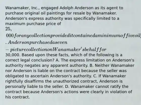 Wanamaker, Inc., engaged Adolph Anderson as its agent to purchase original oil paintings for resale by Wanamaker. Anderson's express authority was specifically limited to a maximum purchase price of 25,000 for any collection provided it contained a minimum of five oil paintings. Anderson purchased a seven-picture collection on Wanamaker's behalf for30,000. Based upon these facts, which of the following is a correct legal conclusion? A. The express limitation on Anderson's authority negates any apparent authority. B. Neither Wanamaker nor Anderson is liable on the contract because the seller was obligated to ascertain Anderson's authority. C. If Wanamaker rightfully disaffirms the unauthorized contract, Anderson is personally liable to the seller. D. Wanamaker cannot ratify the contract because Anderson's actions were clearly in violation of his contract.