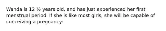 Wanda is 12 ½ years old, and has just experienced her first menstrual period. If she is like most girls, she will be capable of conceiving a pregnancy:
