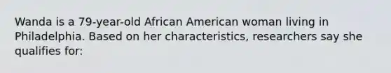 Wanda is a 79-year-old African American woman living in Philadelphia. Based on her characteristics, researchers say she qualifies for: