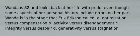 Wanda is 82 and looks back at her life with pride, even though some aspects of her personal history include errors on her part. Wanda is in the stage that Erik Erikson called: a. optimization versus compensation b. activity versus disengagement c. integrity versus despair d. generativity versus stagnation