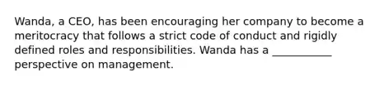 Wanda, a CEO, has been encouraging her company to become a meritocracy that follows a strict code of conduct and rigidly defined roles and responsibilities. Wanda has a ___________ perspective on management.