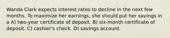 Wanda Clark expects interest rates to decline in the next few months. To maximize her earnings, she should put her savings in a A) two-year certificate of deposit. B) six-month certificate of deposit. C) cashier's check. D) savings account.