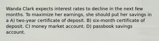 Wanda Clark expects interest rates to decline in the next few months. To maximize her earnings, she should put her savings in a A) two-year certificate of deposit. B) six-month certificate of deposit. C) money market account. D) passbook savings account.