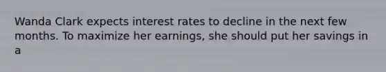 Wanda Clark expects interest rates to decline in the next few months. To maximize her earnings, she should put her savings in a