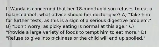 If Wanda is concerned that her 18-month-old son refuses to eat a balanced diet, what advice should her doctor give? A) "Take him for further tests, as this is a sign of a serious digestive problem." B) "Don't worry, as picky eating is normal at this age." C) "Provide a large variety of foods to tempt him to eat more." D) "Refuse to give into pickiness or the child will end up spoiled."