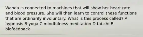 Wanda is connected to machines that will show her heart rate and blood pressure. She will then learn to control these functions that are ordinarily involuntary. What is this process called? A hypnosis B yoga C mindfulness meditation D tai-chi E biofeedback