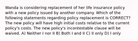 Wanda is considering replacement of her life insurance policy with a new policy issued by another company. Which of the following statements regarding policy replacement is CORRECT? The new policy will have high initial costs relative to the current policy's costs. The new policy's incontestable clause will be waived. A) Neither I nor II B) Both I and II C) II only D) I only