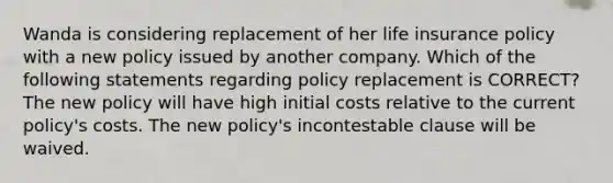 Wanda is considering replacement of her life insurance policy with a new policy issued by another company. Which of the following statements regarding policy replacement is CORRECT? The new policy will have high initial costs relative to the current policy's costs. The new policy's incontestable clause will be waived.