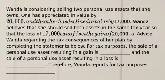 Wanda is considering selling two personal use assets that she owns. One has appreciated in value by 20,000, and the other has declined in value by17,000. Wanda believes that she should sell both assets in the same tax year so that the loss of 17,000 can offset the gain of20,000. a. Advise Wanda regarding the tax consequences of her plan by completing the statements below. For tax purposes, the sale of a personal use asset resulting in a gain is _____________ and the sale of a personal use asset resulting in a loss is _________________. Therefore, Wanda reports for tax purposes _____________________.