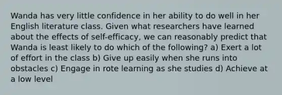 Wanda has very little confidence in her ability to do well in her English literature class. Given what researchers have learned about the effects of self-efficacy, we can reasonably predict that Wanda is least likely to do which of the following? a) Exert a lot of effort in the class b) Give up easily when she runs into obstacles c) Engage in rote learning as she studies d) Achieve at a low level