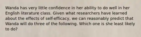 Wanda has very little confidence in her ability to do well in her English literature class. Given what researchers have learned about the effects of​ self-efficacy, we can reasonably predict that Wanda will do three of the following. Which one is she least likely to​ do?