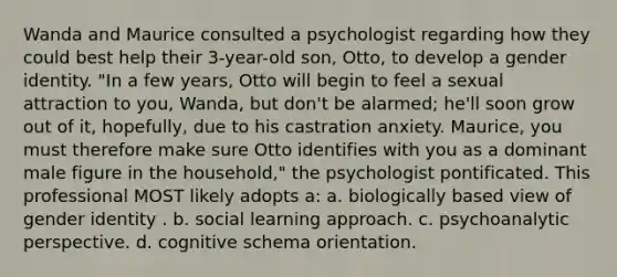 Wanda and Maurice consulted a psychologist regarding how they could best help their 3-year-old son, Otto, to develop a gender identity. "In a few years, Otto will begin to feel a sexual attraction to you, Wanda, but don't be alarmed; he'll soon grow out of it, hopefully, due to his castration anxiety. Maurice, you must therefore make sure Otto identifies with you as a dominant male figure in the household," the psychologist pontificated. This professional MOST likely adopts a: a. biologically based view of gender identity . b. social learning approach. c. psychoanalytic perspective. d. cognitive schema orientation.