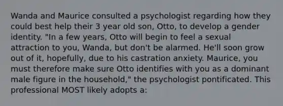 Wanda and Maurice consulted a psychologist regarding how they could best help their 3 year old son, Otto, to develop a gender identity. "In a few years, Otto will begin to feel a sexual attraction to you, Wanda, but don't be alarmed. He'll soon grow out of it, hopefully, due to his castration anxiety. Maurice, you must therefore make sure Otto identifies with you as a dominant male figure in the household," the psychologist pontificated. This professional MOST likely adopts a: