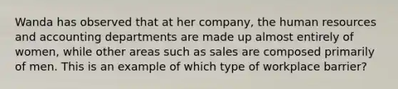 Wanda has observed that at her company, the human resources and accounting departments are made up almost entirely of women, while other areas such as sales are composed primarily of men. This is an example of which type of workplace barrier?