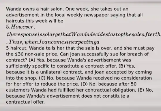 Wanda owns a hair salon. One week, she takes out an advertisement in the local weekly newspaper saying that all haircuts this week will be 5. However, the response is so large that Wanda decides to stop the sale after the 50th customer. Thus, when Joan comes in expecting a5 haircut, Wanda tells her that the sale is over, and she must pay the 30 non-sale price. Can Joan successfully sue for breach of contract? (A) Yes, because Wanda's advertisement was sufficiently specific to constitute a contract offer. (B) Yes, because it is a unilateral contract, and Joan accepted by coming into the shop. (C) No, because Wanda received no consideration for her offer to reduce the price. (D) No, because after 50 customers Wanda had fulfilled her contractual obligation. (E) No, because Wanda's advertisement does not constitute a contractual offer.