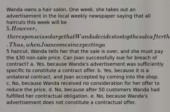 Wanda owns a hair salon. One week, she takes out an advertisement in the local weekly newspaper saying that all haircuts this week will be 5. However, the response is so large that Wanda decides to stop the sale after the 50th customer. Thus, when Joan comes in expecting a5 haircut, Wanda tells her that the sale is over, and she must pay the 30 non-sale price. Can Joan successfully sue for breach of contract? a. Yes, because Wanda's advertisement was sufficiently specific to constitute a contract offer. b. Yes, because it is a unilateral contract, and Joan accepted by coming into the shop. c. No, because Wanda received no consideration for her offer to reduce the price. d. No, because after 50 customers Wanda had fulfilled her contractual obligation. e. No, because Wanda's advertisement does not constitute a contractual offer.