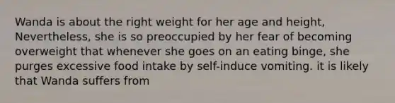 Wanda is about the right weight for her age and height, Nevertheless, she is so preoccupied by her fear of becoming overweight that whenever she goes on an eating binge, she purges excessive food intake by self-induce vomiting. it is likely that Wanda suffers from