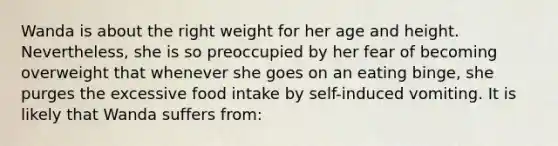 Wanda is about the right weight for her age and height. Nevertheless, she is so preoccupied by her fear of becoming overweight that whenever she goes on an eating binge, she purges the excessive food intake by self-induced vomiting. It is likely that Wanda suffers from: