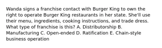 Wanda signs a franchise contact with Burger King to own the right to operate Burger King restaurants in her state. She'll use their menu, ingredients, cooking instructions, and trade dress. What type of franchise is this? A. Distributorship B. Manufacturing C. Open-ended D. Ratification E. Chain-style business operation