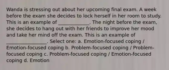 Wanda is stressing out about her upcoming final exam. A week before the exam she decides to lock herself in her room to study. This is an example of _____________. The night before the exam, she decides to hang out with her friends to improve her mood and take her mind off the exam. This is an example of _________________. Select one: a. Emotion-focused coping / Emotion-focused coping b. Problem-focused coping / Problem-focused coping c. Problem-focused coping / Emotion-focused coping d. Emotion