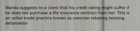 Wanda suggests to a client that his credit rating might suffer if he does not purchase a life insurance contract from her. This is an unfair trade practice known as coercion rebating twisting. defamation