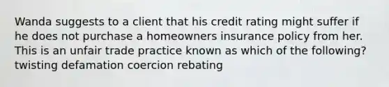 Wanda suggests to a client that his credit rating might suffer if he does not purchase a homeowners insurance policy from her. This is an unfair trade practice known as which of the following? twisting defamation coercion rebating