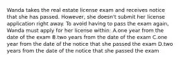 Wanda takes the real estate license exam and receives notice that she has passed. However, she doesn't submit her license application right away. To avoid having to pass the exam again, Wanda must apply for her license within: A.one year from the date of the exam B.two years from the date of the exam C.one year from the date of the notice that she passed the exam D.two years from the date of the notice that she passed the exam