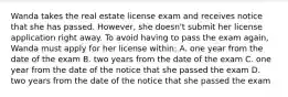 Wanda takes the real estate license exam and receives notice that she has passed. However, she doesn't submit her license application right away. To avoid having to pass the exam again, Wanda must apply for her license within: A. one year from the date of the exam B. two years from the date of the exam C. one year from the date of the notice that she passed the exam D. two years from the date of the notice that she passed the exam