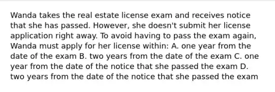 Wanda takes the real estate license exam and receives notice that she has passed. However, she doesn't submit her license application right away. To avoid having to pass the exam again, Wanda must apply for her license within: A. one year from the date of the exam B. two years from the date of the exam C. one year from the date of the notice that she passed the exam D. two years from the date of the notice that she passed the exam