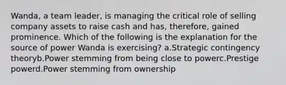 Wanda, a team leader, is managing the critical role of selling company assets to raise cash and has, therefore, gained prominence. Which of the following is the explanation for the source of power Wanda is exercising? a.Strategic contingency theoryb.Power stemming from being close to powerc.Prestige powerd.Power stemming from ownership