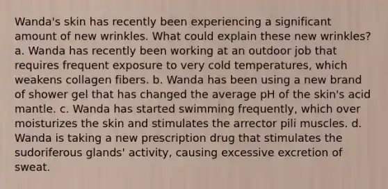 Wanda's skin has recently been experiencing a significant amount of new wrinkles. What could explain these new wrinkles? a. Wanda has recently been working at an outdoor job that requires frequent exposure to very cold temperatures, which weakens collagen fibers. b. Wanda has been using a new brand of shower gel that has changed the average pH of the skin's acid mantle. c. Wanda has started swimming frequently, which over moisturizes the skin and stimulates the arrector pili muscles. d. Wanda is taking a new prescription drug that stimulates the sudoriferous glands' activity, causing excessive excretion of sweat.