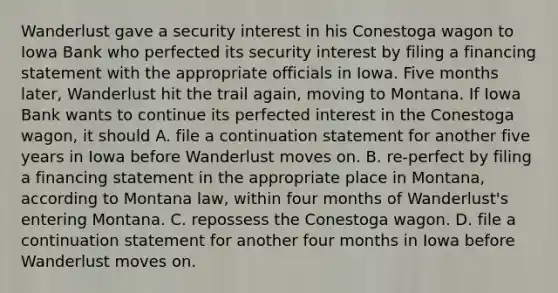 Wanderlust gave a security interest in his Conestoga wagon to Iowa Bank who perfected its security interest by filing a financing statement with the appropriate officials in Iowa. Five months later, Wanderlust hit the trail again, moving to Montana. If Iowa Bank wants to continue its perfected interest in the Conestoga wagon, it should A. file a continuation statement for another five years in Iowa before Wanderlust moves on. B. re-perfect by filing a financing statement in the appropriate place in Montana, according to Montana law, within four months of Wanderlust's entering Montana. C. repossess the Conestoga wagon. D. file a continuation statement for another four months in Iowa before Wanderlust moves on.