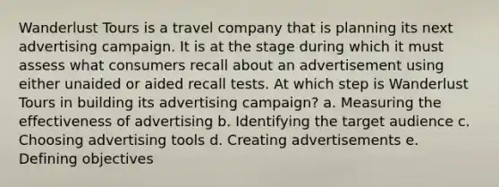 Wanderlust Tours is a travel company that is planning its next advertising campaign. It is at the stage during which it must assess what consumers recall about an advertisement using either unaided or aided recall tests. At which step is Wanderlust Tours in building its advertising campaign? a. Measuring the effectiveness of advertising b. Identifying the target audience c. Choosing advertising tools d. Creating advertisements e. Defining objectives