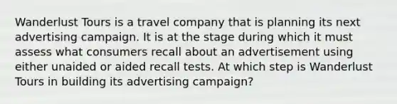 Wanderlust Tours is a travel company that is planning its next advertising campaign. It is at the stage during which it must assess what consumers recall about an advertisement using either unaided or aided recall tests. At which step is Wanderlust Tours in building its advertising campaign?