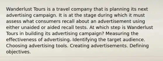 Wanderlust Tours is a travel company that is planning its next advertising campaign. It is at the stage during which it must assess what consumers recall about an advertisement using either unaided or aided recall tests. At which step is Wanderlust Tours in building its advertising campaign? Measuring the effectiveness of advertising. Identifying the target audience. Choosing advertising tools. Creating advertisements. Defining objectives.