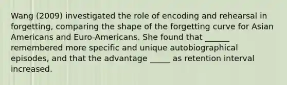 Wang (2009) investigated the role of encoding and rehearsal in forgetting, comparing the shape of the forgetting curve for Asian Americans and Euro-Americans. She found that ______ remembered more specific and unique autobiographical episodes, and that the advantage _____ as retention interval increased.