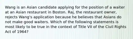 Wang is an Asian candidate applying for the position of a waiter at an Asian restaurant in Boston. Raj, the restaurant owner, rejects Wang's application because he believes that Asians do not make good waiters. Which of the following statements is most likely to be true in the context of Title VII of the Civil Rights Act of 1964?