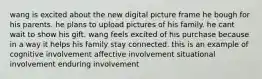 wang is excited about the new digital picture frame he bough for his parents. he plans to upload pictures of his family. he cant wait to show his gift. wang feels excited of his purchase because in a way it helps his family stay connected. this is an example of cognitive involvement affective involvement situational involvement enduring involvement