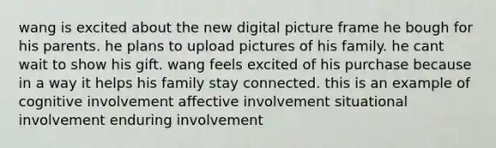 wang is excited about the new digital picture frame he bough for his parents. he plans to upload pictures of his family. he cant wait to show his gift. wang feels excited of his purchase because in a way it helps his family stay connected. this is an example of cognitive involvement affective involvement situational involvement enduring involvement