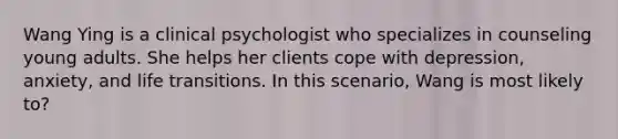 Wang Ying is a clinical psychologist who specializes in counseling young adults. She helps her clients cope with depression, anxiety, and life transitions. In this scenario, Wang is most likely to?