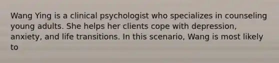 Wang Ying is a clinical psychologist who specializes in counseling young adults. She helps her clients cope with depression, anxiety, and life transitions. In this scenario, Wang is most likely to