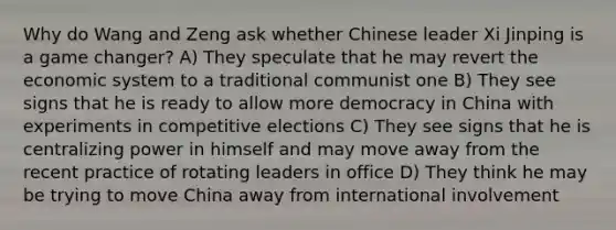 Why do Wang and Zeng ask whether Chinese leader Xi Jinping is a game changer? A) They speculate that he may revert the economic system to a traditional communist one B) They see signs that he is ready to allow more democracy in China with experiments in competitive elections C) They see signs that he is centralizing power in himself and may move away from the recent practice of rotating leaders in office D) They think he may be trying to move China away from international involvement