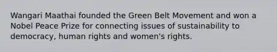 Wangari Maathai founded the Green Belt Movement and won a Nobel Peace Prize for connecting issues of sustainability to democracy, human rights and women's rights.