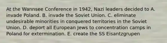 At the Wannsee Conference in 1942, Nazi leaders decided to A. invade Poland. B. invade the Soviet Union. C. eliminate undesirable minorities in conquered territories in the Soviet Union. D. deport all European Jews to concentration camps in Poland for extermination. E. create the SS Eisantzgrupen