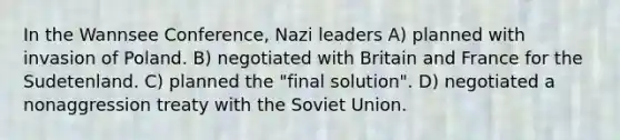 In the Wannsee Conference, Nazi leaders A) planned with invasion of Poland. B) negotiated with Britain and France for the Sudetenland. C) planned the "final solution". D) negotiated a nonaggression treaty with the Soviet Union.