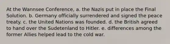 At the Wannsee Conference, a. the Nazis put in place the Final Solution. b. Germany officially surrendered and signed the peace treaty. c. the United Nations was founded. d. the British agreed to hand over the Sudetenland to Hitler. e. differences among the former Allies helped lead to the cold war.