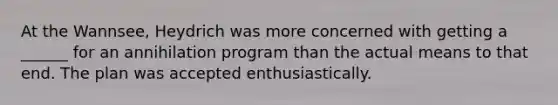 At the Wannsee, Heydrich was more concerned with getting a ______ for an annihilation program than the actual means to that end. The plan was accepted enthusiastically.