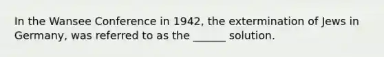 In the Wansee Conference in 1942, the extermination of Jews in Germany, was referred to as the ______ solution.