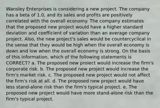 Wansley Enterprises is considering a new project. The company has a beta of 1.0, and its sales and profits are positively correlated with the overall economy. The company estimates that the proposed new project would have a higher standard deviation and coefficient of variation than an average company project. Also, the new project's sales would be countercyclical in the sense that they would be high when the overall economy is down and low when the overall economy is strong. On the basis of this information, which of the following statements is CORRECT? a. The proposed new proiect would increase the firm's corporate risk. b. The proposed new project would increase the firm's market risk. c. The proposed new project would not affect the firm's risk at all. d. The proposed new project would have less stand-alone risk than the firm's typical project. e. The proposed new project would have more stand-alone risk than the firm's typical project.